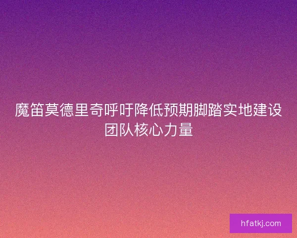 魔笛莫德里奇呼吁降低预期脚踏实地建设团队核心力量